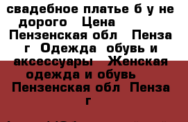 свадебное платье б у не дорого › Цена ­ 5 000 - Пензенская обл., Пенза г. Одежда, обувь и аксессуары » Женская одежда и обувь   . Пензенская обл.,Пенза г.